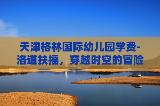 天津格林国际幼儿园学费-洛道扶摇，穿越时空的冒险之旅