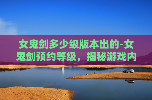 女鬼剑多少级版本出的-女鬼剑预约等级，揭秘游戏内隐藏的神秘力量