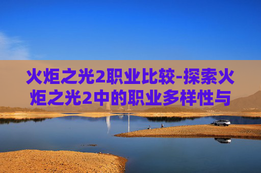 火炬之光2职业比较-探索火炬之光2中的职业多样性与乐趣 火炬之光2职业比较-探索火炬之光2中的职业多样性与乐趣