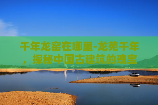 千年龙窑在哪里-龙苑千年，探秘中国古建筑的瑰宝