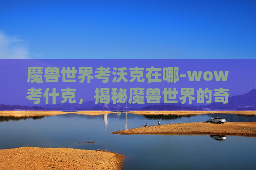 魔兽世界考沃克在哪-wow考什克,揭秘魔兽世界的奇幻世界 魔兽世界考沃克在哪-wow考什克,揭秘魔兽世界的奇幻世界