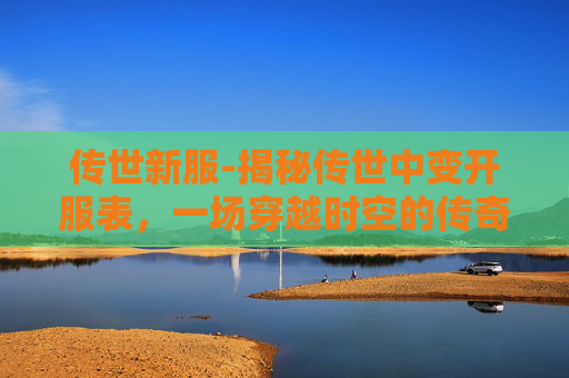 传世新服-揭秘传世中变开服表,一场穿越时空的传奇之旅 传世新服-揭秘传世中变开服表,一场穿越时空的传奇之旅