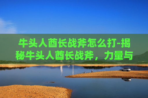 牛头人酋长战斧怎么打-揭秘牛头人酋长战斧,力量与荣耀的象征 牛头人酋长战斧怎么打-揭秘牛头人酋长战斧,力量与荣耀的象征
