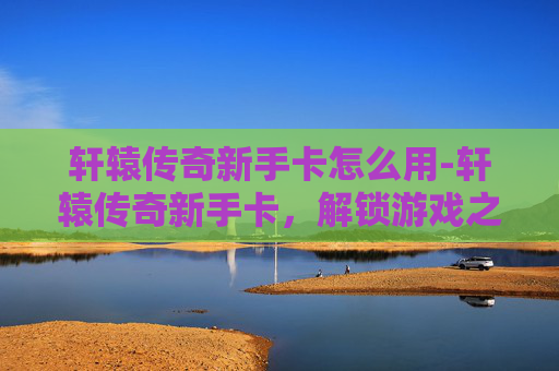 轩辕传奇新手卡怎么用-轩辕传奇新手卡，解锁游戏之旅的第一步