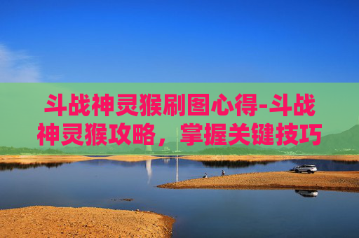 斗战神灵猴刷图心得-斗战神灵猴攻略，掌握关键技巧，轻松战胜对手
