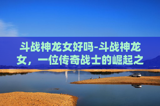 斗战神龙女好吗-斗战神龙女，一位传奇战士的崛起之路