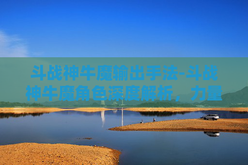 斗战神牛魔输出手法-斗战神牛魔角色深度解析，力量与策略的完美结合