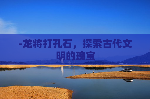 -龙将打孔石，探索古代文明的瑰宝