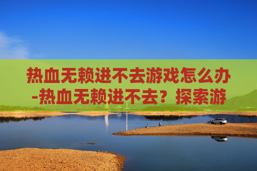 热血无赖进不去游戏怎么办-热血无赖进不去？探索游戏服务器问题与解决策略