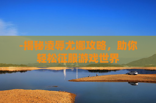 -揭秘凌辱尤娜攻略，助你轻松征服游戏世界