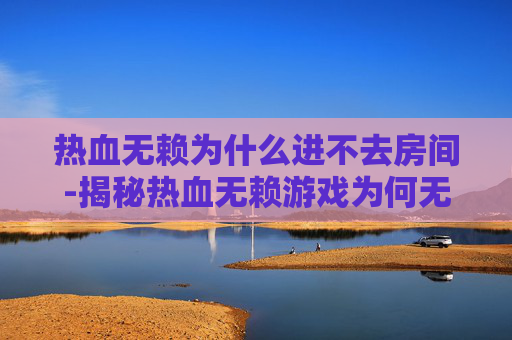 热血无赖为什么进不去房间-揭秘热血无赖游戏为何无法进入