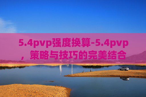 5.4pvp强度换算-5.4pvp，策略与技巧的完美结合