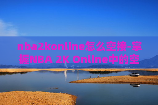 nba2konline怎么空接-掌握NBA 2K Online中的空接技巧，成为球场上的空中霸主