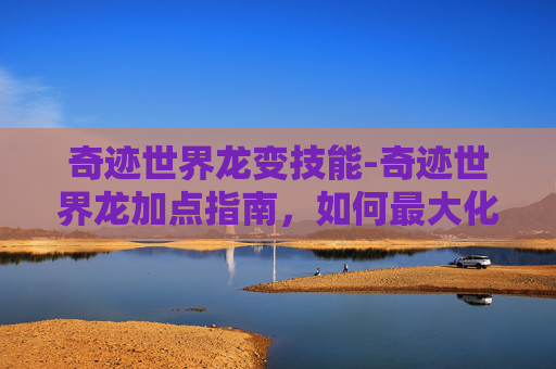 奇迹世界龙变技能-奇迹世界龙加点指南,如何最大化你的龙的力量 奇迹世界龙变技能-奇迹世界龙加点指南,如何最大化你的龙的力量