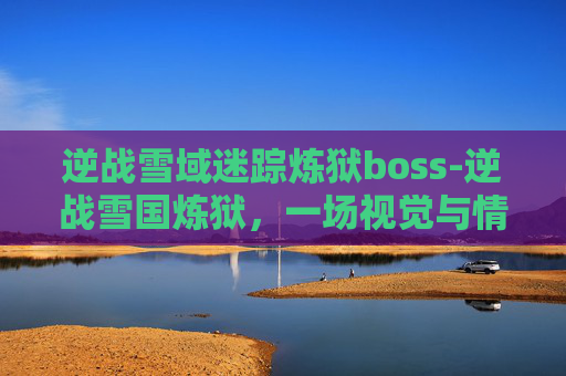 逆战雪域迷踪炼狱boss-逆战雪国炼狱,一场视觉与情感的极致体验 逆战雪域迷踪炼狱boss-逆战雪国炼狱,一场视觉与情感的极致体验