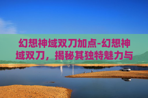 幻想神域双刀加点-幻想神域双刀，揭秘其独特魅力与战斗技巧