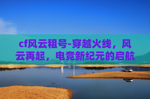 cf风云租号-穿越火线，风云再起，电竞新纪元的启航