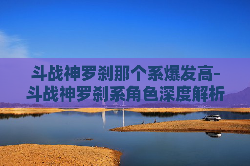 斗战神罗刹那个系爆发高-斗战神罗刹系角色深度解析，战斗与策略的完美结合
