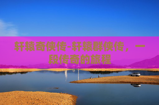 轩辕奇侠传-轩辕群侠传，一段传奇的旅程