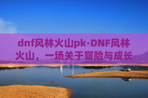 dnf风林火山pk-DNF风林火山，一场关于冒险与成长的奇幻之旅