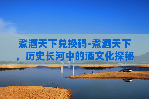 煮酒天下兑换码-煮酒天下，历史长河中的酒文化探秘
