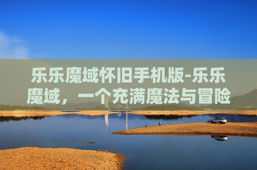 乐乐魔域怀旧手机版-乐乐魔域，一个充满魔法与冒险的奇幻世界