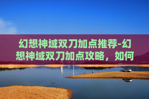 幻想神域双刀加点推荐-幻想神域双刀加点攻略，如何最大化你的战斗力