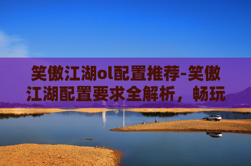 笑傲江湖ol配置推荐-笑傲江湖配置要求全解析，畅玩无阻的游戏体验指南