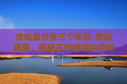 虎仙最厉害三个东西-虎仙真身，揭秘古代神话中的神秘存在