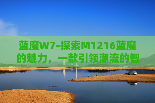 蓝魔W7-探索M1216蓝魔的魅力，一款引领潮流的智能设备