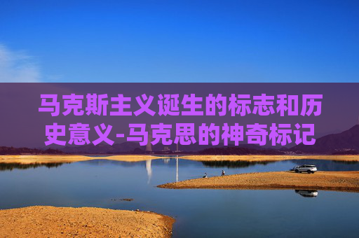 马克斯主义诞生的标志和历史意义-马克思的神奇标记，解读历史唯物主义的深刻影响