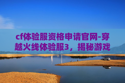 cf体验服资格申请官网-穿越火线体验服3，揭秘游戏新动向与玩家期待