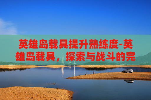 英雄岛载具提升熟练度-英雄岛载具，探索与战斗的完美伙伴