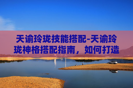 天谕玲珑技能搭配-天谕玲珑神格搭配指南，如何打造最强战斗组合
