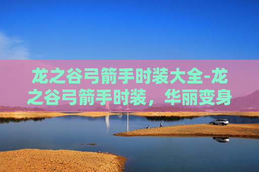 龙之谷弓箭手时装大全-龙之谷弓箭手时装，华丽变身，箭无虚发