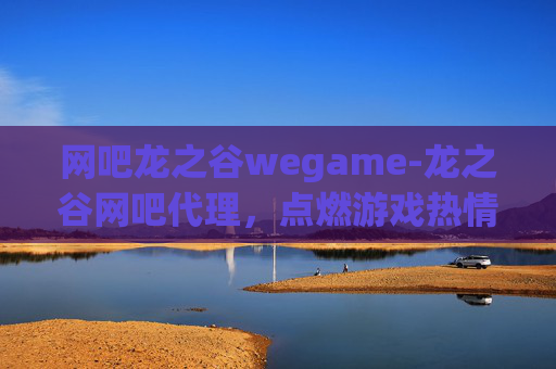 网吧龙之谷wegame-龙之谷网吧代理，点燃游戏热情，共创电竞新天地
