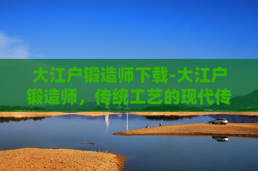 大江户锻造师下载-大江户锻造师,传统工艺的现代传承 大江户锻造师下载-大江户锻造师,传统工艺的现代传承