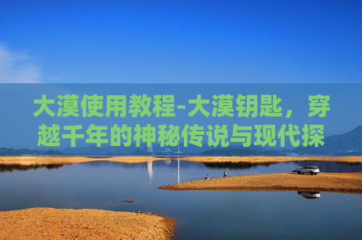 大漠使用教程-大漠钥匙，穿越千年的神秘传说与现代探险