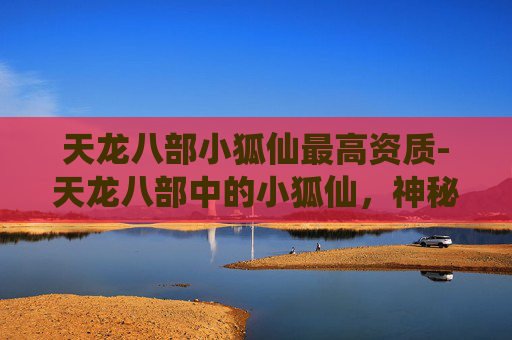 天龙八部小狐仙最高资质-天龙八部中的小狐仙，神秘与魅力的完美诠释