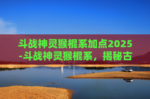 斗战神灵猴棍系加点2025-斗战神灵猴棍系，揭秘古代神话中的神奇武器