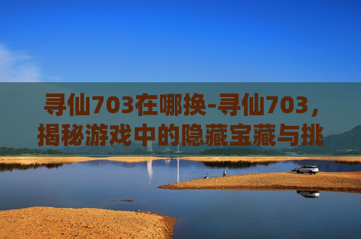 寻仙703在哪换-寻仙703，揭秘游戏中的隐藏宝藏与挑战