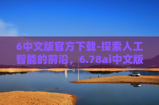 6中文版官方下载-探索人工智能的前沿,6.78ai中文版下载与应用 6中文版官方下载-探索人工智能的前沿,6.78ai中文版下载与应用