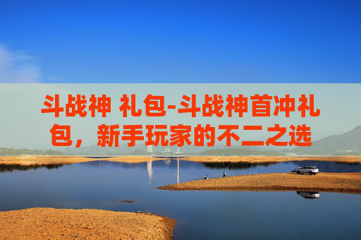 斗战神 礼包-斗战神首冲礼包，新手玩家的不二之选
