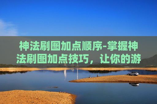 神法刷图加点顺序-掌握神法刷图加点技巧，让你的游戏体验更加畅快淋漓