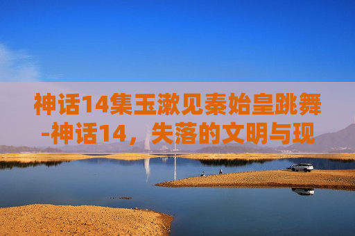 神话14集玉漱见秦始皇跳舞-神话14，失落的文明与现代科技的碰撞