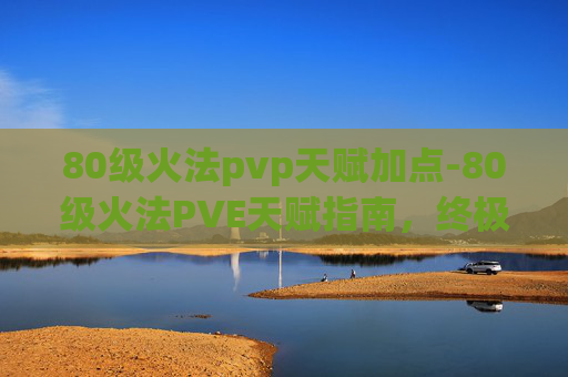80级火法pvp天赋加点-80级火法PVE天赋指南，终极火法PVP天赋选择