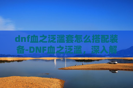 dnf血之泛滥套怎么搭配装备-DNF血之泛滥，深入解析与应对策略