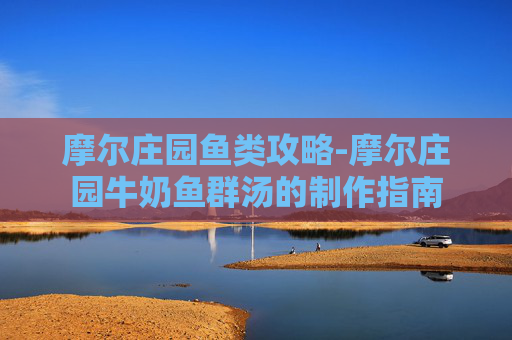 摩尔庄园鱼类攻略-摩尔庄园牛奶鱼群汤的制作指南