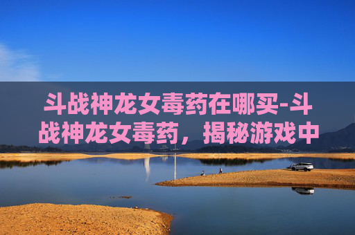 斗战神龙女毒药在哪买-斗战神龙女毒药，揭秘游戏中的神秘力量