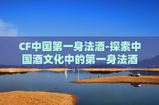 CF中国第一身法酒-探索中国酒文化中的第一身法酒